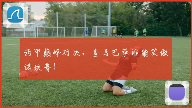 西甲巅峰对决，皇马巴萨谁能笑傲诺坎普！