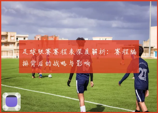 足球联赛赛程表深度解析：赛程编排背后的战略与影响