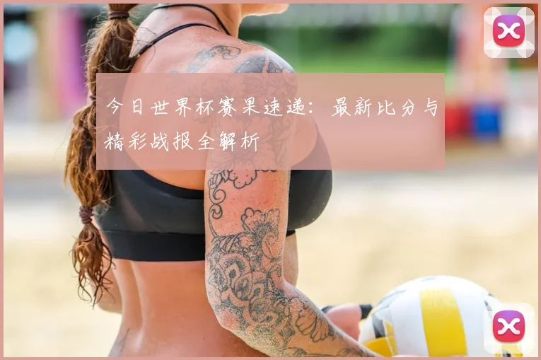 今日世界杯赛果速递：最新比分与精彩战报全解析
