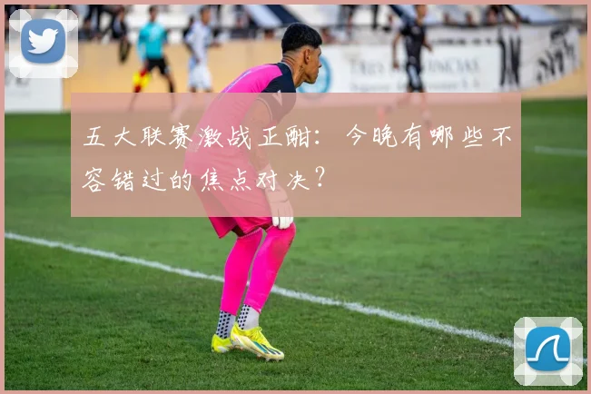 五大联赛激战正酣：今晚有哪些不容错过的焦点对决？