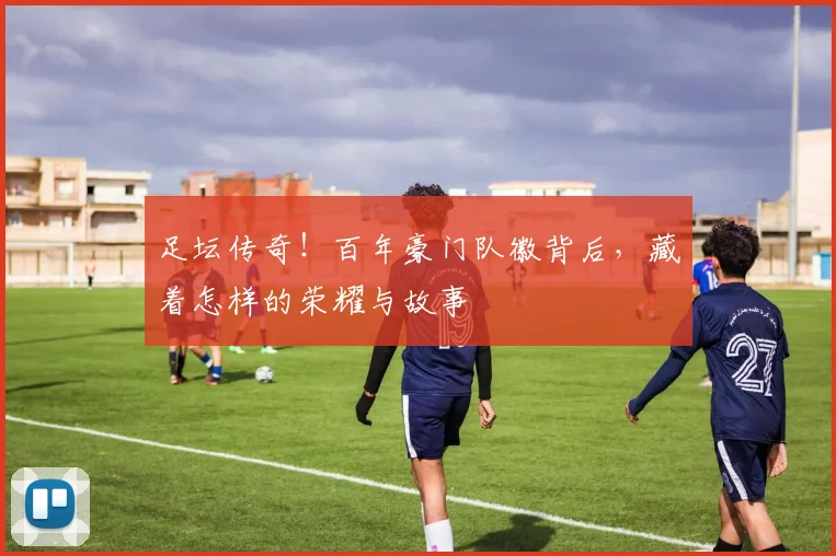 足坛传奇!百年豪门队徽背后,藏着怎样的荣耀与故事