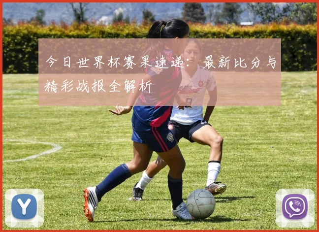 今日世界杯赛果速递:最新比分与精彩战报全解析